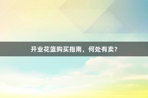 开业花篮购买指南，何处有卖？